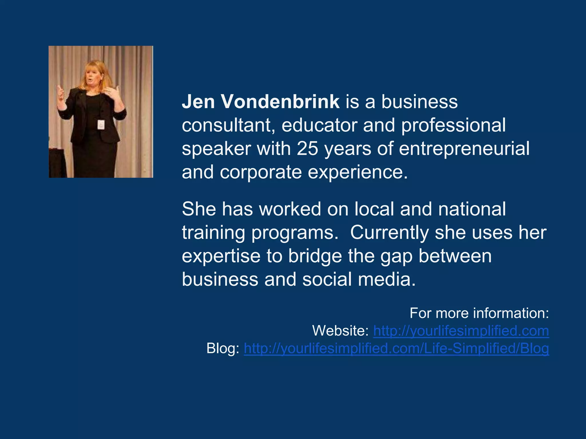 Jen Vondenbrink is a business
consultant, educator and professional
speaker with 25 years of entrepreneurial
and corporate experience.
She has worked on local and national
training programs. Currently she uses her
expertise to bridge the gap between
business and social media.
For more information:
Website: http://yourlifesimplified.com
Blog: http://yourlifesimplified.com/Life-Simplified/Blog