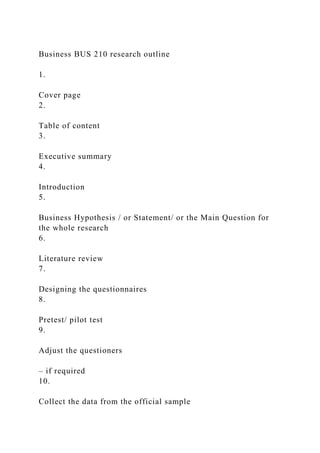 Business BUS 210 research outline
1.
Cover page
2.
Table of content
3.
Executive summary
4.
Introduction
5.
Business Hypothesis / or Statement/ or the Main Question for
the whole research
6.
Literature review
7.
Designing the questionnaires
8.
Pretest/ pilot test
9.
Adjust the questioners
– if required
10.
Collect the data from the official sample
 