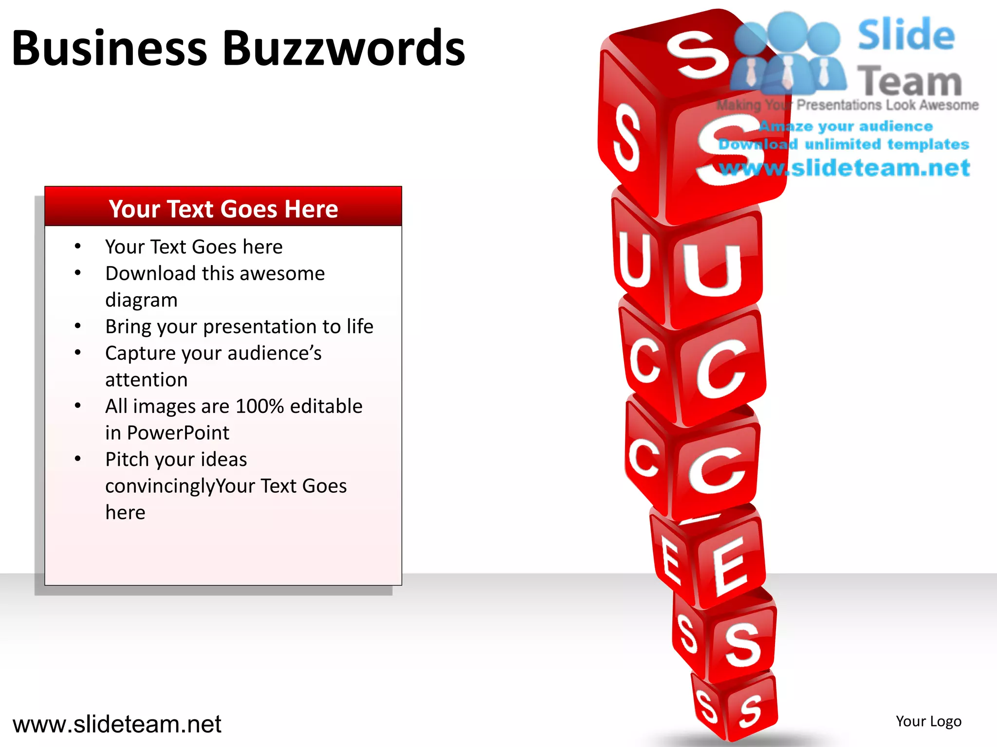 Business Buzzwords

        Your Text Goes Here
    •   Your Text Goes here
    •   Download this awesome
        diagram
    •   Bring your presentation to life
    •   Capture your audience’s
        attention
    •   All images are 100% editable
        in PowerPoint
    •   Pitch your ideas
        convincinglyYour Text Goes
        here




www.slideteam.net                         Your Logo
 