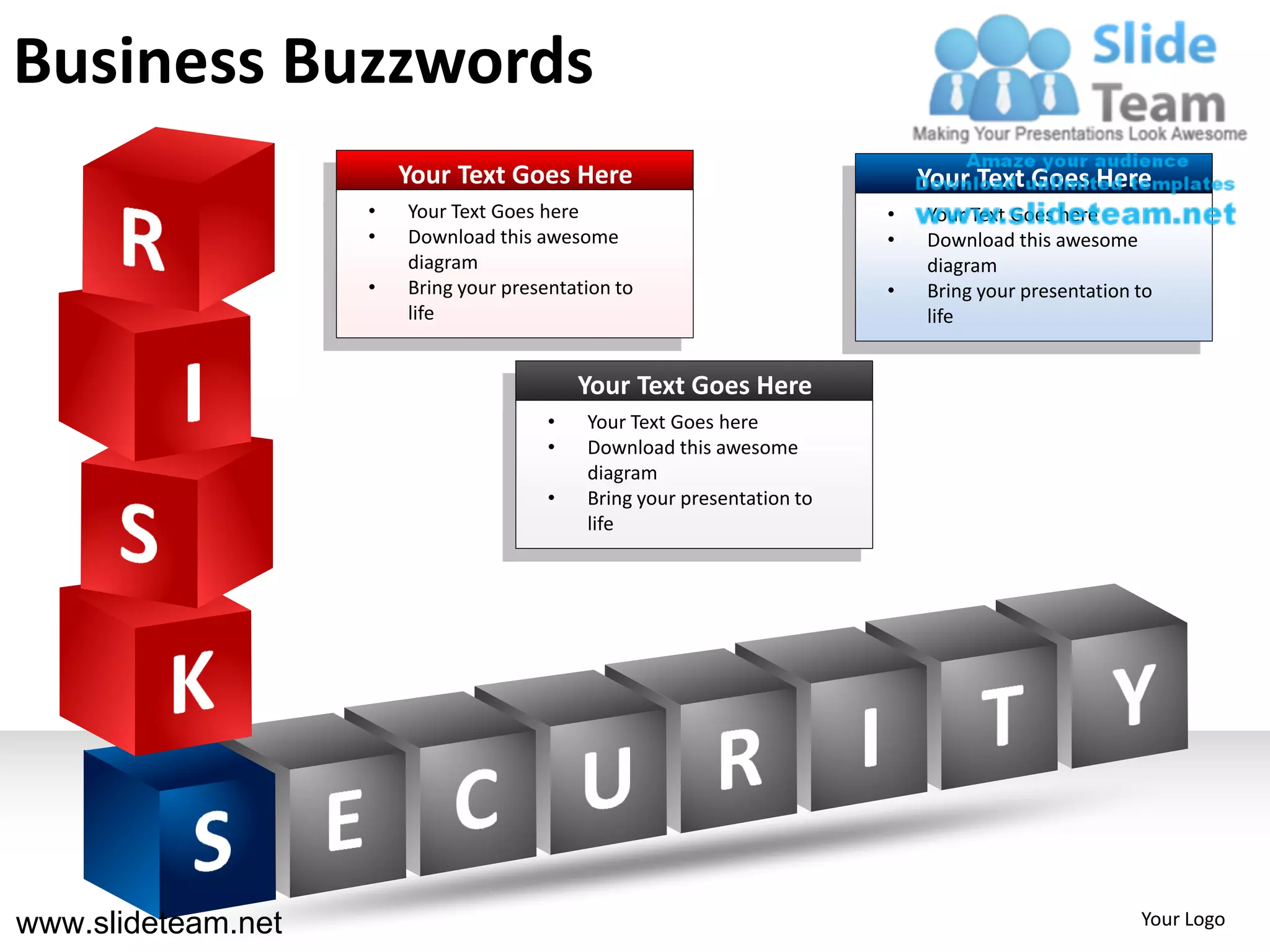 Business Buzzwords
                        Your Text Goes Here                                  Your Text Goes Here
                    •   Your Text Goes here                              •   Your Text Goes here
                    •   Download this awesome                            •   Download this awesome
                        diagram                                              diagram
                    •   Bring your presentation to                       •   Bring your presentation to
                        life                                                 life


                                            Your Text Goes Here
                                        •   Your Text Goes here
                                        •   Download this awesome
                                            diagram
                                        •   Bring your presentation to
                                            life




www.slideteam.net                                                                                    Your Logo
 