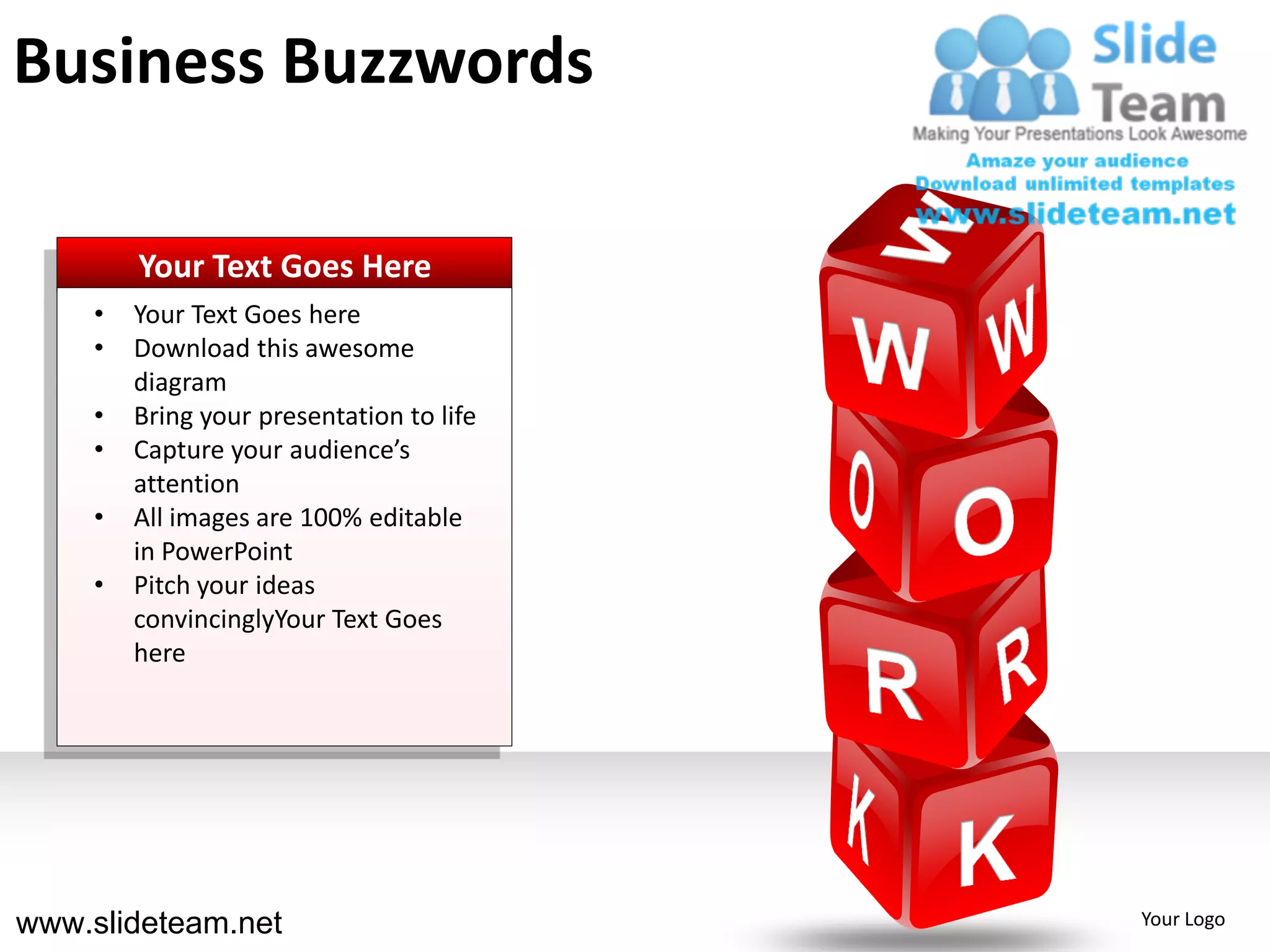 Business Buzzwords

        Your Text Goes Here
    •   Your Text Goes here
    •   Download this awesome
        diagram
    •   Bring your presentation to life
    •   Capture your audience’s
        attention
    •   All images are 100% editable
        in PowerPoint
    •   Pitch your ideas
        convincinglyYour Text Goes
        here




www.slideteam.net                         Your Logo
 