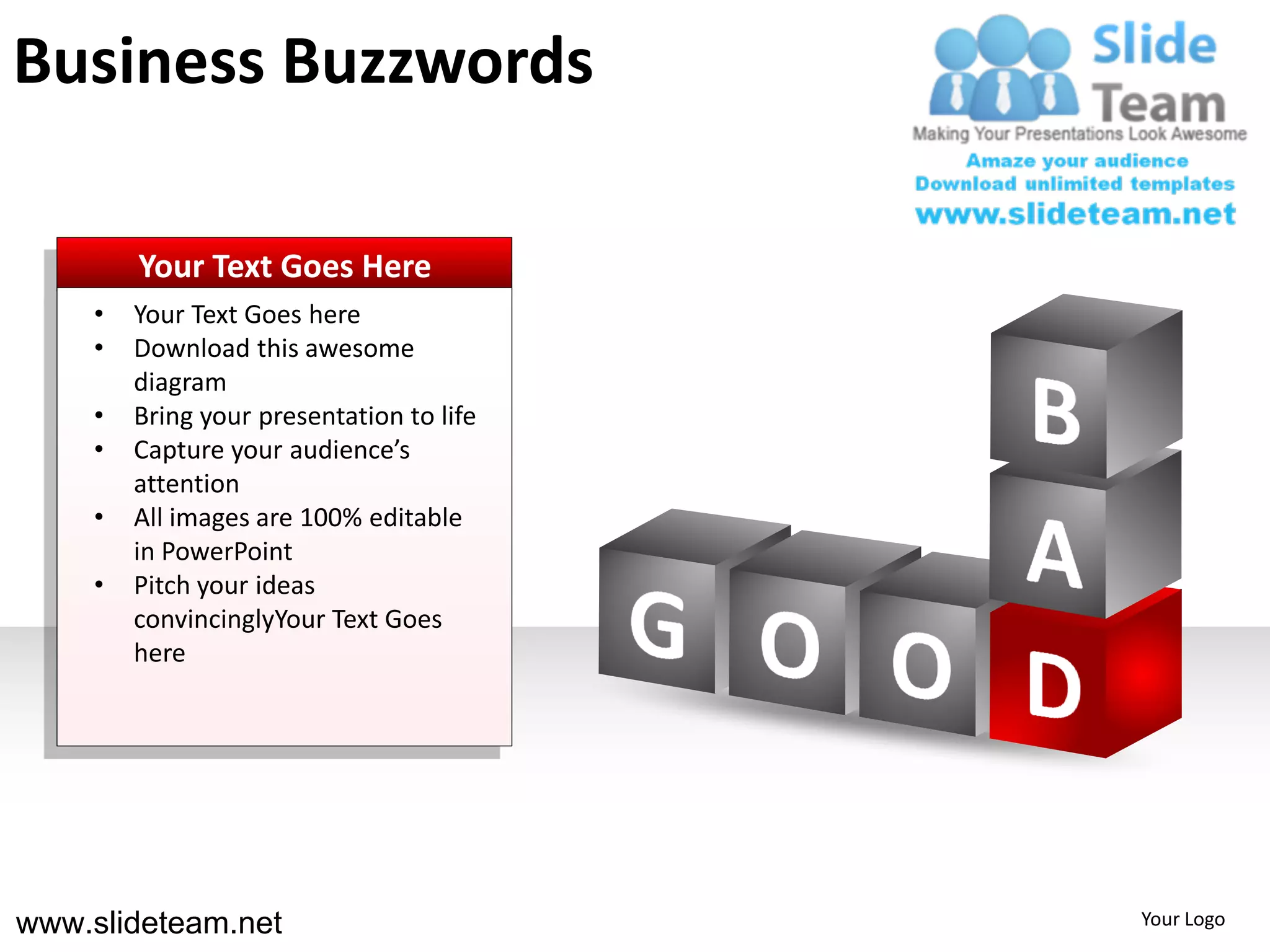 Business Buzzwords

        Your Text Goes Here
    •   Your Text Goes here
    •   Download this awesome
        diagram
    •   Bring your presentation to life
    •   Capture your audience’s
        attention
    •   All images are 100% editable
        in PowerPoint
    •   Pitch your ideas
        convincinglyYour Text Goes
        here




www.slideteam.net                         Your Logo
 