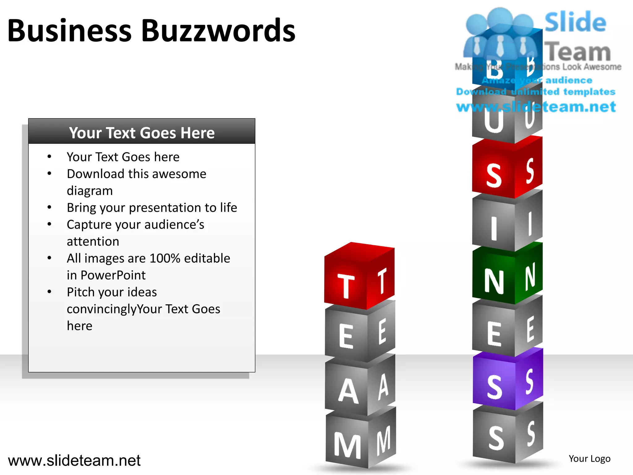 Business Buzzwords

        Your Text Goes Here
    •   Your Text Goes here
    •   Download this awesome
        diagram
    •   Bring your presentation to life
    •   Capture your audience’s
        attention
    •   All images are 100% editable
        in PowerPoint
    •   Pitch your ideas
        convincinglyYour Text Goes
        here




www.slideteam.net                         Your Logo
 