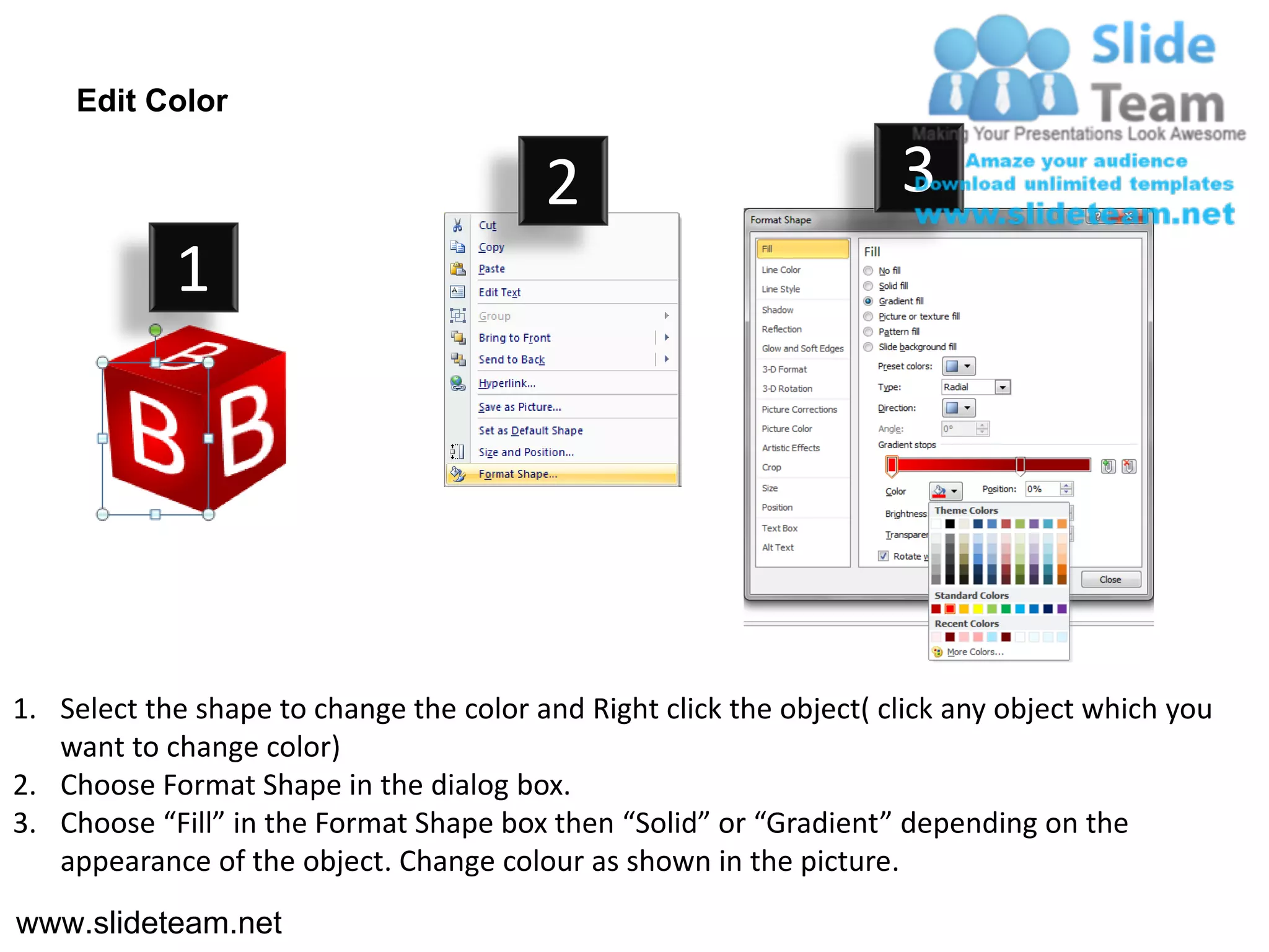 Edit Color

                                         2                           3
            1




1. Select the shape to change the color and Right click the object( click any object which you
   want to change color)
2. Choose Format Shape in the dialog box.
3. Choose “Fill” in the Format Shape box then “Solid” or “Gradient” depending on the
   appearance of the object. Change colour as shown in the picture.
www.slideteam.net
 