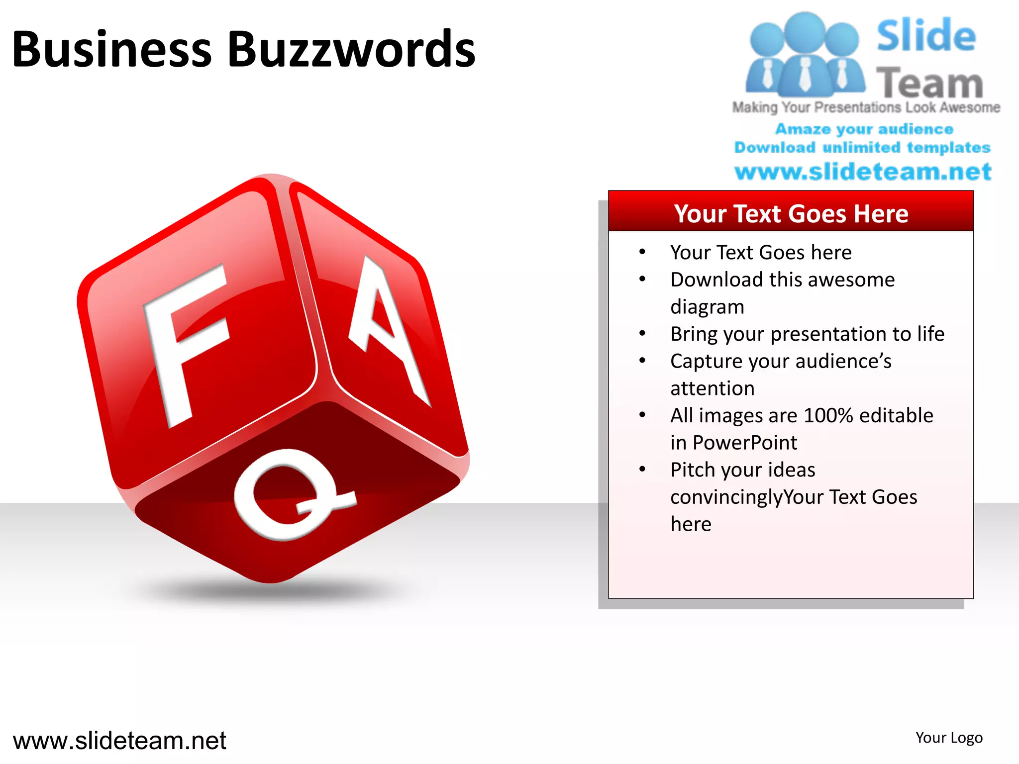 Business Buzzwords

                         Your Text Goes Here
                     •   Your Text Goes here
                     •   Download this awesome
                         diagram
                     •   Bring your presentation to life
                     •   Capture your audience’s
                         attention
                     •   All images are 100% editable
                         in PowerPoint
                     •   Pitch your ideas
                         convincinglyYour Text Goes
                         here




www.slideteam.net                                   Your Logo
 