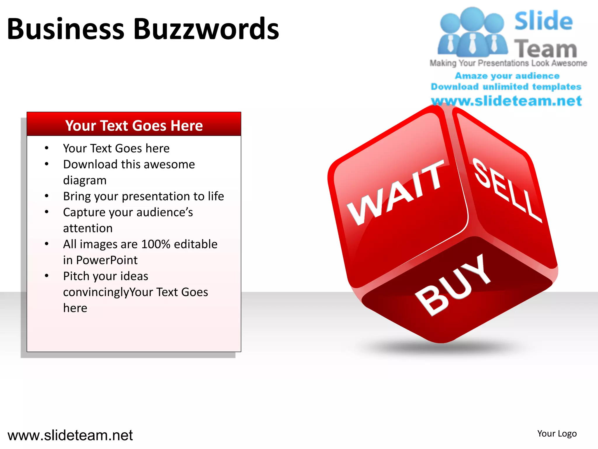 Business Buzzwords

        Your Text Goes Here
    •   Your Text Goes here
    •   Download this awesome
        diagram
    •   Bring your presentation to life
    •   Capture your audience’s
        attention
    •   All images are 100% editable
        in PowerPoint
    •   Pitch your ideas
        convincinglyYour Text Goes
        here




www.slideteam.net                         Your Logo
 