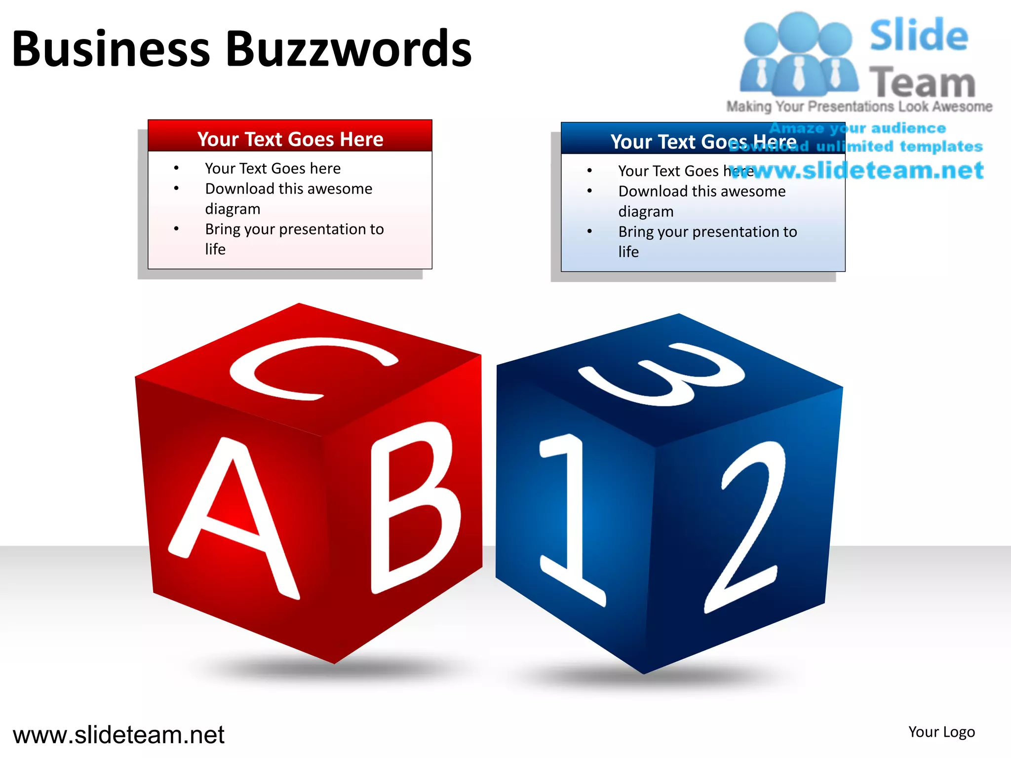 Business Buzzwords
                Your Text Goes Here              Your Text Goes Here
            •   Your Text Goes here          •   Your Text Goes here
            •   Download this awesome        •   Download this awesome
                diagram                          diagram
            •   Bring your presentation to   •   Bring your presentation to
                life                             life




www.slideteam.net                                                             Your Logo
 