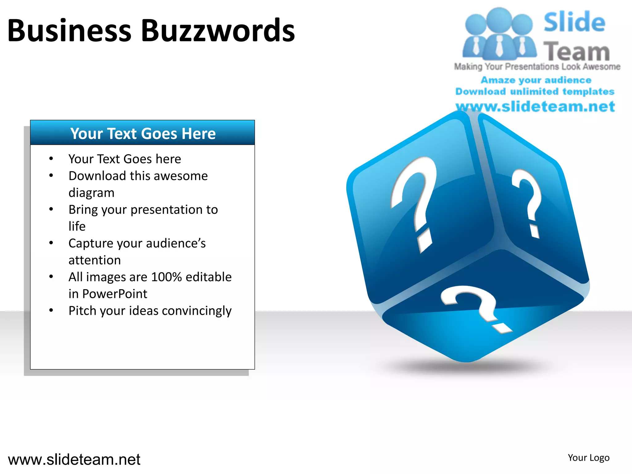 Business Buzzwords

         Your Text Goes Here
     •   Your Text Goes here
     •   Download this awesome
         diagram
     •   Bring your presentation to
         life
     •   Capture your audience’s
         attention
     •   All images are 100% editable
         in PowerPoint
     •   Pitch your ideas convincingly




www.slideteam.net                        Your Logo
 
