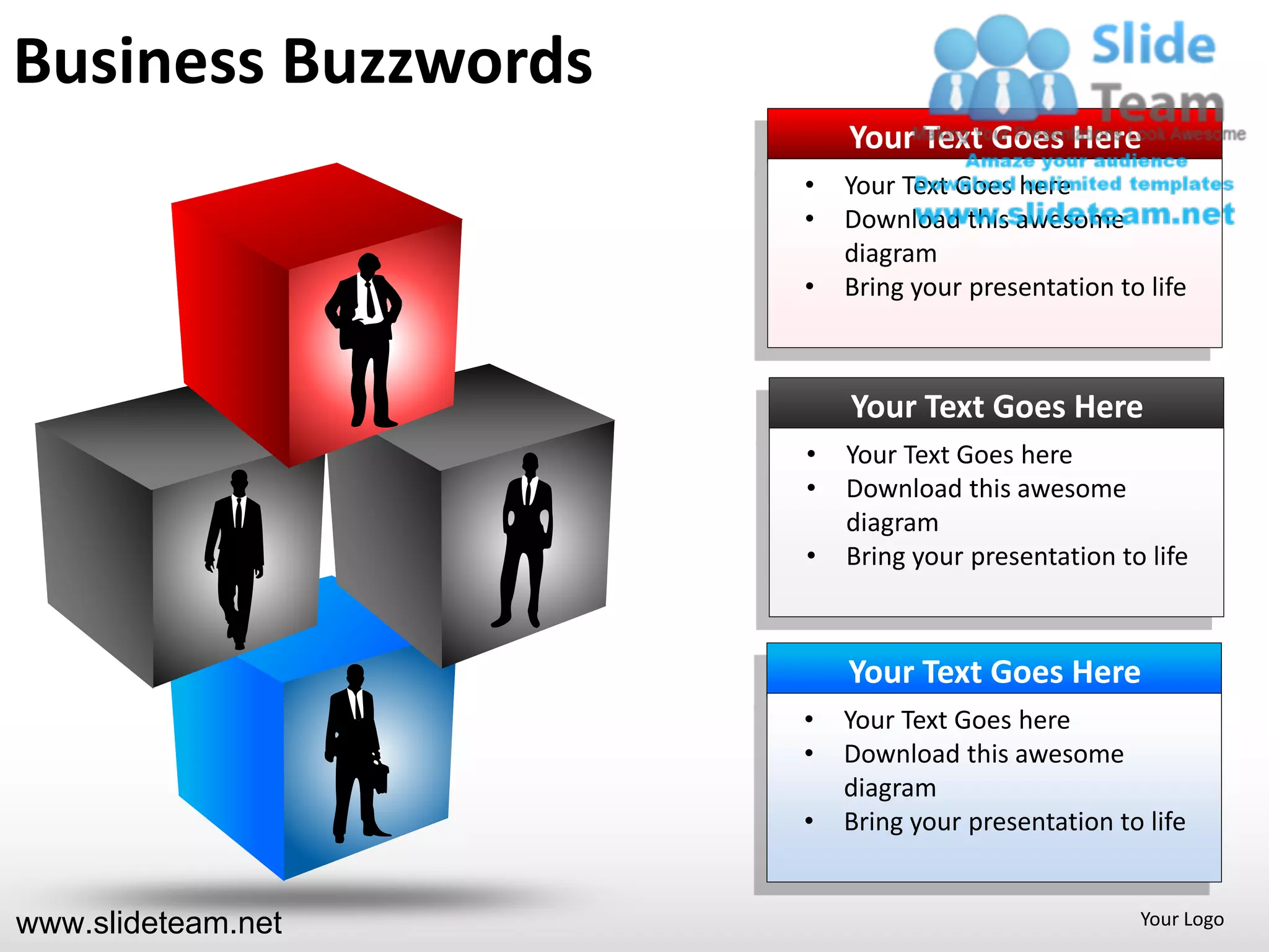 Business Buzzwords
                         Your Text Goes Here
                     •   Your Text Goes here
                     •   Download this awesome
                         diagram
                     •   Bring your presentation to life



                         Your Text Goes Here
                     •   Your Text Goes here
                     •   Download this awesome
                         diagram
                     •   Bring your presentation to life



                         Your Text Goes Here
                     •   Your Text Goes here
                     •   Download this awesome
                         diagram
                     •   Bring your presentation to life


www.slideteam.net                                  Your Logo
 