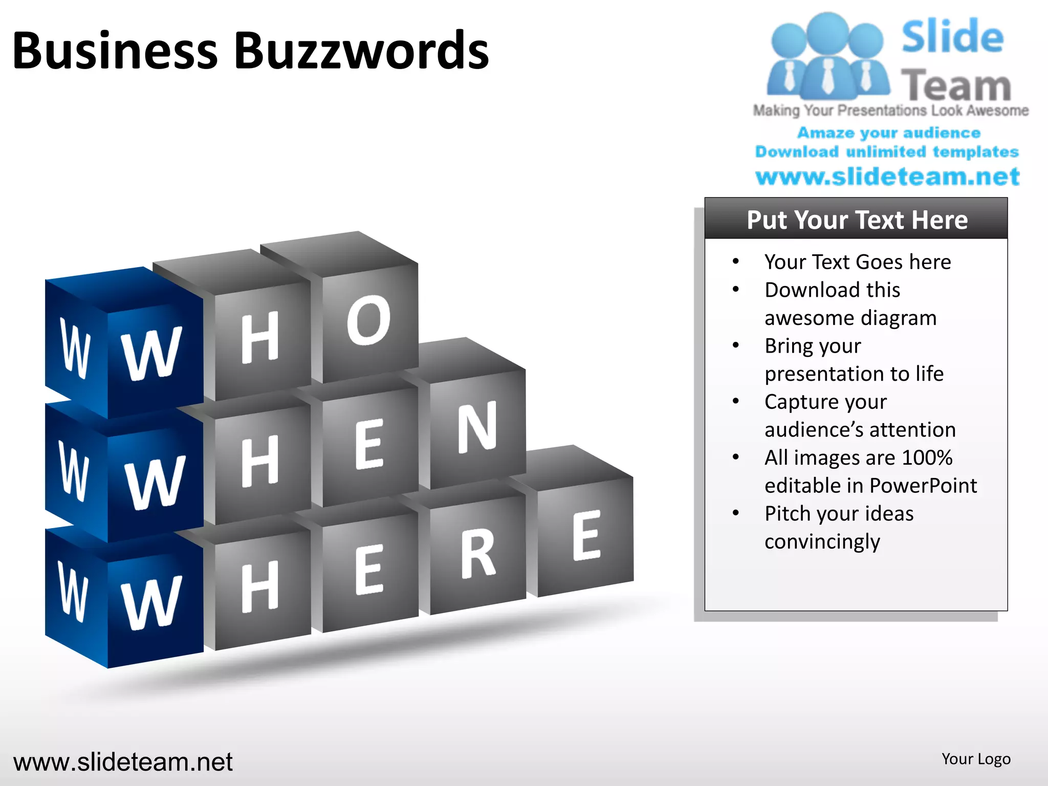 Business Buzzwords

                         Put Your Text Here
                     •    Your Text Goes here
                     •    Download this
                          awesome diagram
                     •    Bring your
                          presentation to life
                     •    Capture your
                          audience’s attention
                     •    All images are 100%
                          editable in PowerPoint
                     •    Pitch your ideas
                          convincingly




www.slideteam.net                           Your Logo
 