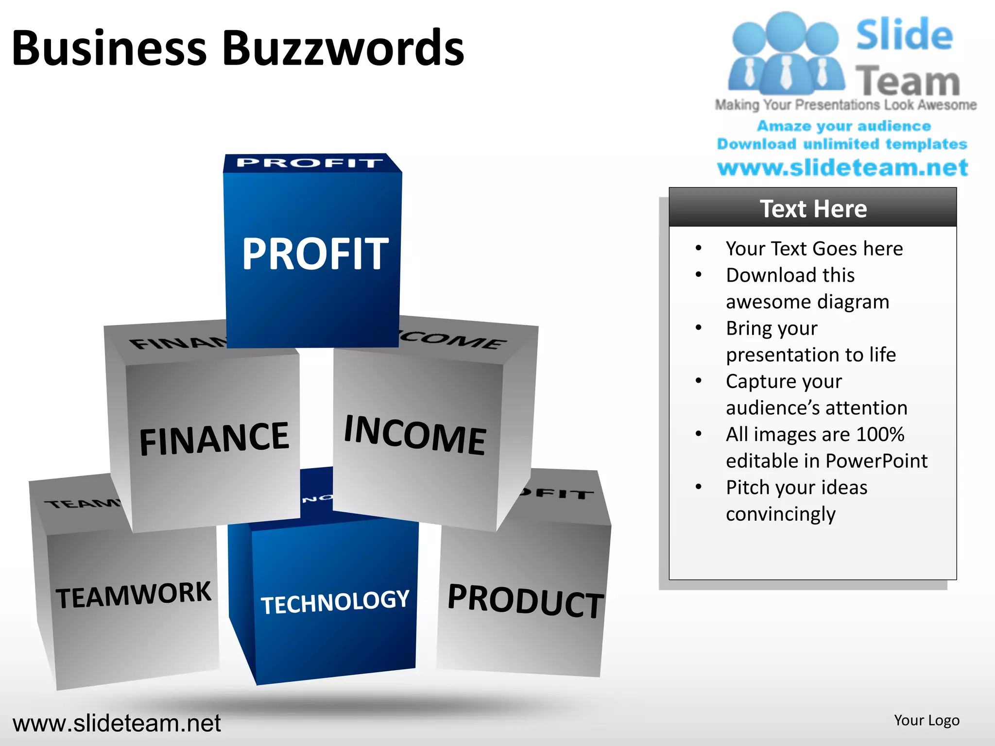 Business Buzzwords

                                    Text Here
                    PROFIT   •
                             •
                                 Your Text Goes here
                                 Download this
                                 awesome diagram
                             •   Bring your
                                 presentation to life
                             •   Capture your
                                 audience’s attention
                             •   All images are 100%
                                 editable in PowerPoint
                             •   Pitch your ideas
                                 convincingly




www.slideteam.net                                  Your Logo
 