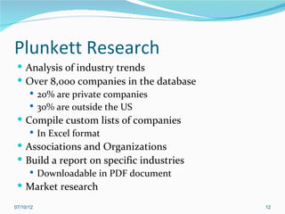 Plunkett Research
  Analysis of industry trends
  Over 8,000 companies in the database
     20% are private companies
     30% are outside the US
  Compile custom lists of companies
     In Excel format
  Associations and Organizations
  Build a report on specific industries
     Downloadable in PDF document
  Market research

07/10/12                                   12
 