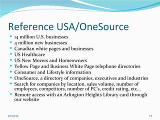 Reference USA/OneSource
  14 million U.S. businesses
  4 million new businesses
  Canadian white pages and businesses
  US Healthcare
  US New Movers and Homeowners
  Yellow Page and Business White Page telephone directories
  Consumer and Lifestyle information
  OneSource, a directory of companies, executives and industries
  Search for companies by location, sales volume, number of
   employees, competitors, number of PC’s, credit rating, etc…
  Remote access with an Arlington Heights Library card through
   our website


07/10/12                                                            17
 