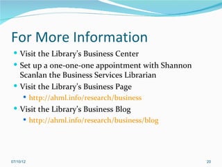 For More Information
  Visit the Library’s Business Center
  Set up a one-one-one appointment with Shannon
   Scanlan the Business Services Librarian
  Visit the Library’s Business Page
       http://ahml.info/research/business
  Visit the Library’s Business Blog
     http://ahml.info/research/business/blog




07/10/12                                           20
 