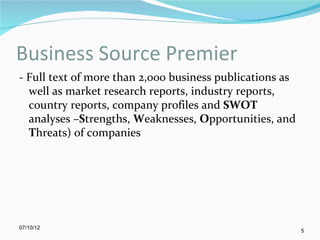 Business Source Premier
- Full text of more than 2,000 business publications as
  well as market research reports, industry reports,
  country reports, company profiles and SWOT
  analyses –Strengths, Weaknesses, Opportunities, and
  Threats) of companies




07/10/12
                                                          5
 