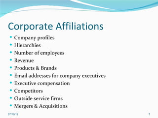 Corporate Affiliations
  Company profiles
  Hierarchies
  Number of employees
  Revenue
  Products & Brands
  Email addresses for company executives
  Executive compensation
  Competitors
  Outside service firms
  Mergers & Acquisitions
07/10/12                                    7
 