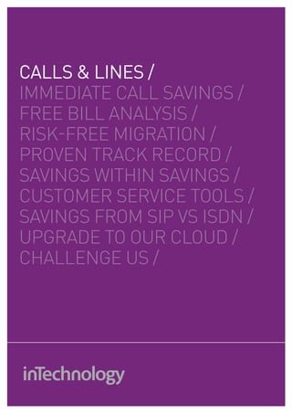 CALLS & LINES /
IMMEDIATE cAll SAVINGS /
fREE bIll ANAlySIS /
RISK-fREE MIGRATIoN /
pRoVEN TRAcK REcoRD /
SAVINGS wIThIN SAVINGS /
cuSToMER SERVIcE ToolS /
SAVINGS fRoM SIp VS ISDN /
upGRADE To ouR clouD /
chAllENGE uS /
 