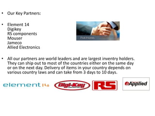 • Our Key Partners:

• Element 14
  Digikey
  RS components
  Mouser
  Jameco
  Allied Electronics

• All our partners are world leaders and are largest inventry holders.
  They can ship out to most of the countries either on the same day
  or on the next day. Delivery of items in your country depends on
  various country laws and can take from 3 days to 10 days.
 