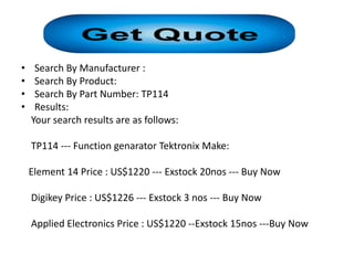 •    Search By Manufacturer :
•    Search By Product:
•    Search By Part Number: TP114
•    Results:
    Your search results are as follows:

    TP114 --- Function genarator Tektronix Make:

    Element 14 Price : US$1220 --- Exstock 20nos --- Buy Now

    Digikey Price : US$1226 --- Exstock 3 nos --- Buy Now

    Applied Electronics Price : US$1220 --Exstock 15nos ---Buy Now
 