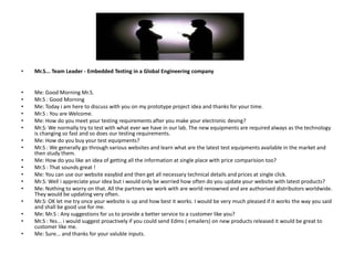 •   Mr.S... Team Leader - Embedded Testing in a Global Engineering company


•   Me: Good Morning Mr.S.
•   Mr.S : Good Morning
•   Me: Today i am here to discuss with you on my prototype project idea and thanks for your time.
•   Mr.S : You are Welcome.
•   Me: How do you meet your testing requirements after you make your electronic desing?
•   Mr.S: We normally try to test with what ever we have in our lab. The new equipments are required always as the technology
    is changing so fast and so does our testing requirements.
•   Me: How do you buy your test equipments?
•   Mr.S : We generally go through various websites and learn what are the latest test equipments available in the market and
    then study them.
•   Me: How do you like an idea of getting all the information at single place with price comparision too?
•   Mr.S : That sounds great !
•   Me: You can use our website easybid and then get all necessary technical details and prices at single click.
•   Mr.S: Well i appreciate your idea but i would only be worried how often do you update your website with latest products?
•   Me: Nothing to worry on that. All the partners we work with are world renowned and are authorised distributors worldwide.
    They would be updating very often.
•   Mr.S: OK let me try once your website is up and how best it works. I would be very much pleased if it works the way you said
    and shall be good use for me.
•   Me: Mr.S : Any suggestions for us to provide a better service to a customer like you?
•   Mr.S : Yes... i would suggest proactively if you could send Edms ( emailers) on new products released it would be great to
    customer like me.
•   Me: Sure... and thanks for your valuble inputs.
 