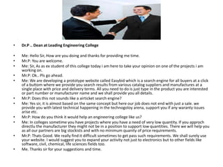 •   Dr.P .. Dean at Leading Engineering College

•   Me: Hello Sir, How are you doing and thanks for providing me time.
•   Mr.P: You are welcome.
•   Me: Sir, As as ex student of this college today i am here to take your opinion on one of the projects i am
    working on.
•   Mr.P: Ok.. Pls go ahead.
•   Me: We are developing a prototype website called Easybid which is a search engine for all buyers at a click
    of a buttom where we provide you search results from various catalog suppliers and manufactures at a
    single place with price and delivery terms. All you need to do is just type in the product you are interested
    or part number or manufacturer name and we shall provide you all details.
•   Mr.P: Does this not sounds like a airticket search engine?
•   Me: Yes sir, it is almost based on the same concept but here our job does not end with just a sale. we
    provide you with latest technical happening in the technogoloy arena, support you if any waranty issues
    arise etc.
•   Mr.P: How do you think it would help an engineering college like us?
•   Me: In colleges sometime you have projects where you have a need of very low quantity. If you approch
    directlu the manufacturer they might not be in a position to support low quantities. There we will help you
    as all our partners are big stockists and with no minimum quanity of price requirements.
•   Mr.P: Thats Good. We really find it difficult sometimes to get pass such requirements. We shall surely use
    your website. I would suggest you to expand your activity not just to electronics but to other fields like
    software, civil, chemical, life sciences fields too.
•   Me. Thanks sir for your suggestions and time.
 