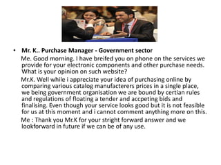 • Mr. K.. Purchase Manager - Government sector
  Me. Good morning. I have breifed you on phone on the services we
  provide for your electronic components and other purchase needs.
  What is your opinion on such website?
  Mr.K. Well while i appreciate your idea of purchasing online by
  comparing various catalog manufacterers prices in a single place,
  we being government organisation we are bound by certian rules
  and regulations of floating a tender and accpeting bids and
  finalising. Even though your service looks good but it is not feasible
  for us at this moment and i cannot comment anything more on this.
  Me : Thank you Mr.K for your stright forward answer and we
  lookforward in future if we can be of any use.
 