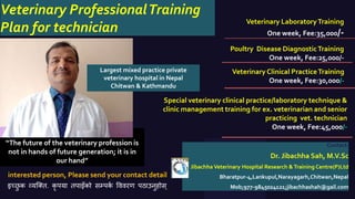 Veterinary LaboratoryTraining
One week, Fee:35,000/-
Poultry Disease DiagnosticTraining
One week, Fee:25,000/-
Veterinary Clinical PracticeTraining
One week, Fee:30,000/-
Contact:
Dr. Jibachha Sah, M.V.Sc
Jibachha Veterinary Hospital Research &Training Centre(P)Ltd
Bharatpur-4,Lankupul,Narayagarh,Chitwan,Nepal
Mob;977-9845024121;jibachhashah@gail.comइच्छु क व्यक्ति. कृ पया िपाइँको सम्पकक वििरण पठाउनुहोस्
interested person, Please send your contact detail
Opinion
“The future of the veterinary profession is
not in hands of future generation; it is in
our hand”
Veterinary ProfessionalTraining
Plan for technician
Special veterinary clinical practice/laboratory technique &
clinic management training for ex. veterinarian and senior
practicing vet. technician
One week, Fee:45,000/-
Largest mixed practice private
veterinary hospital in Nepal
Chitwan & Kathmandu
 