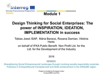 Tobias Joest /SAP, Mária Baracsi, Roxana Damian, Viktória
Harta
on behalf of IFKA Public Benefit Non Profit Ltd. for the
Ltd. for the Development of the Industry
2018
Module 1
Design Thinking for Social Enterprises: The
power of INSPIRATION, IDEATION,
IMPLEMENTATION in success
SENSES
Strengthening Social Entrepreneurial Landscape through involving socially responsible corporate
Practices in EntrepreNeurial CompetenceS and Skills enhancement in the DANUBE region
Project co-funded by European Union
Funds (ERDF and IPA)
 