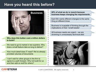 Have you heard this before?
Business

80% of what we do is rework because
business keeps changing the requirements
Each BU wants different changes to the same
thing at different times
Business is incapable of thinking through the
implications of their “small tweaks”

All business needs are urgent – we are
drowning in unnecessary technical debt
Why does this button cost a million dollars
to build?
We need to go to market in two quarters. Why
does a small feature take so long to deliver?
How much detail does IT need? We’ve already
provided volumes of documents
I can’t wait for other groups in the firm to
agree to a path forward. Why not build for us
and then add on stuff for others?

IT

© 2013 CAPSTERA. All rights reserved.

2

 