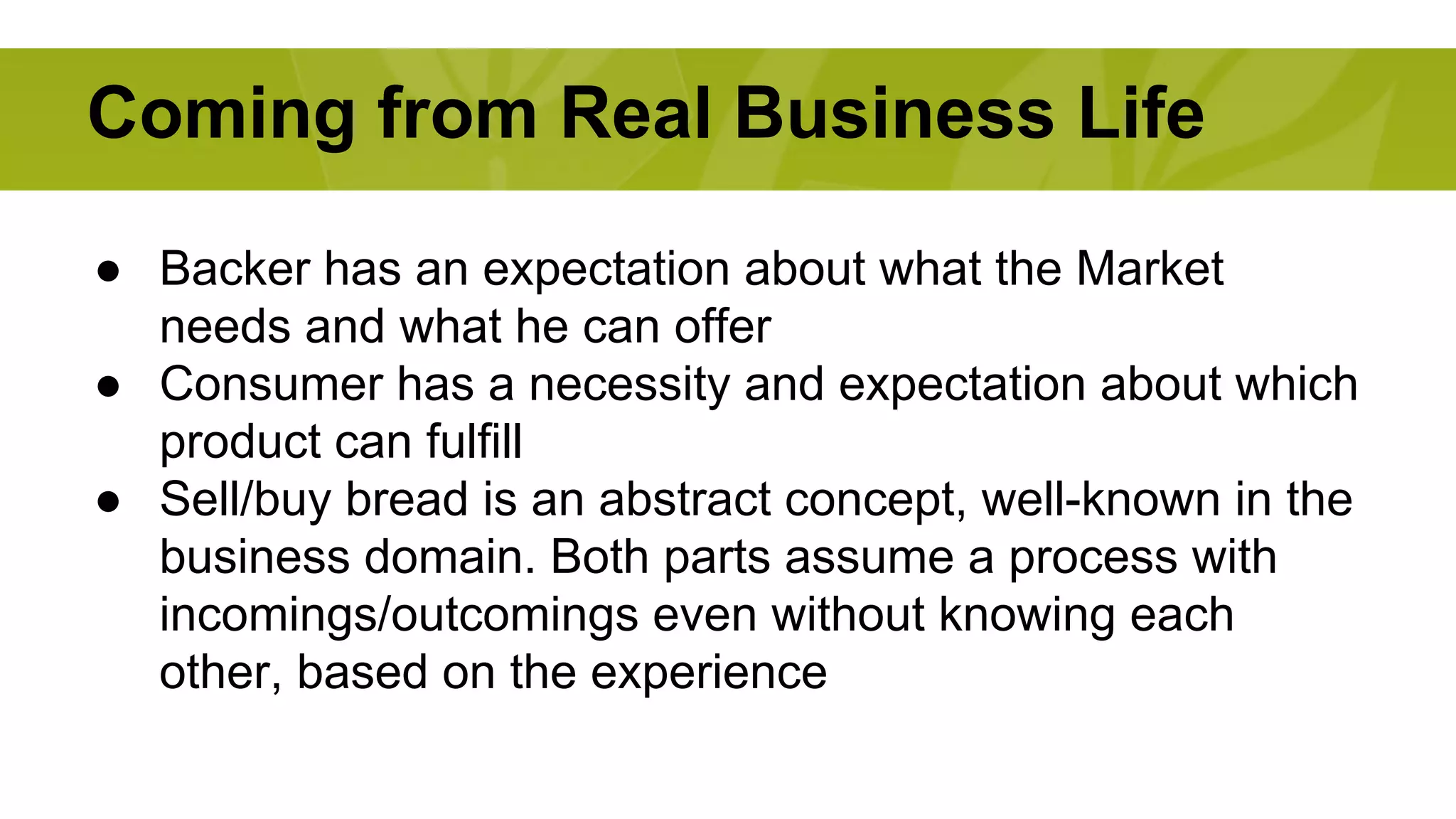 Coming from Real Business Life 
● Backer has an expectation about what the Market 
needs and what he can offer 
● Consumer has a necessity and expectation about which 
product can fulfill 
● Sell/buy bread is an abstract concept, well-known in the 
business domain. Both parts assume a process with 
incomings/outcomings even without knowing each 
other, based on the experience 
 