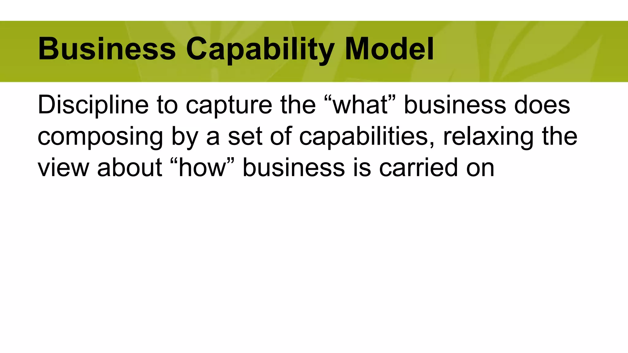 Business Capability Model 
Discipline to capture the “what” business does 
composing by a set of capabilities, relaxing the 
view about “how” business is carried on 
 