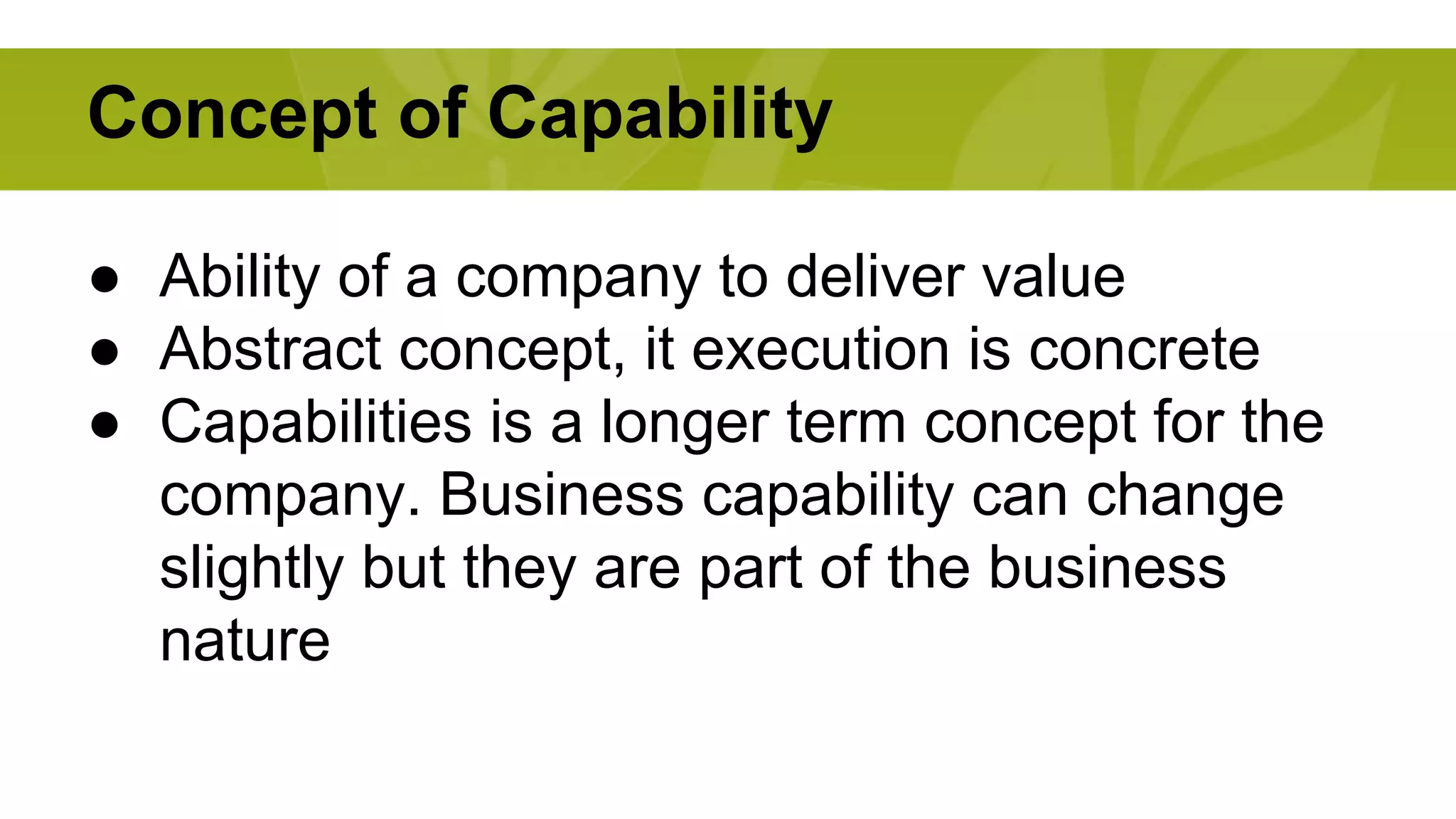 Concept of Capability 
● Ability of a company to deliver value 
● Abstract concept, it execution is concrete 
● Capabilities is a longer term concept for the 
company. Business capability can change 
slightly but they are part of the business 
nature 
 