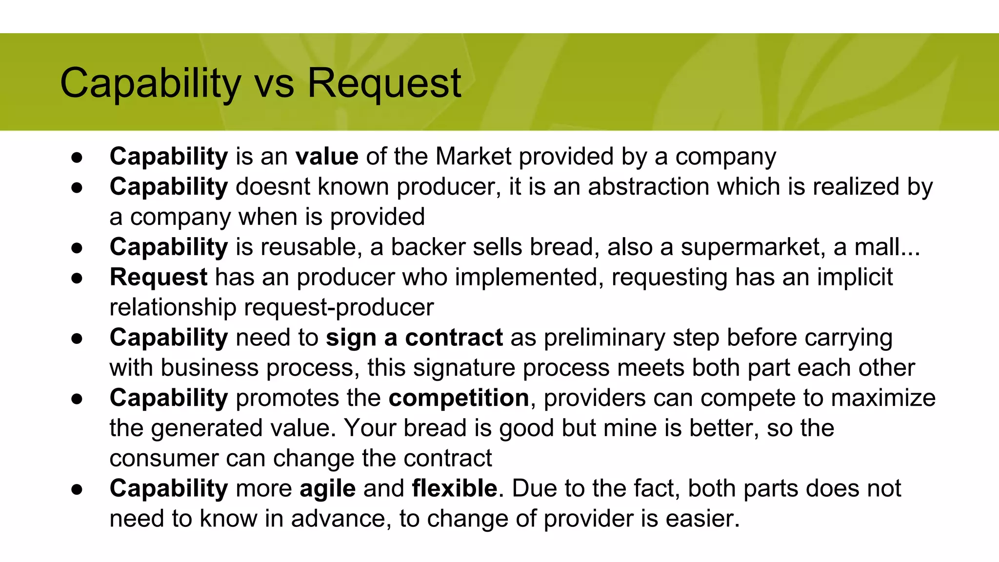 Capability vs Request 
● Capability is an value of the Market provided by a company 
● Capability doesnt known producer, it is an abstraction which is realized by 
a company when is provided 
● Capability is reusable, a backer sells bread, also a supermarket, a mall... 
● Request has an producer who implemented, requesting has an implicit 
relationship request-producer 
● Capability need to sign a contract as preliminary step before carrying 
with business process, this signature process meets both part each other 
● Capability promotes the competition, providers can compete to maximize 
the generated value. Your bread is good but mine is better, so the 
consumer can change the contract 
● Capability more agile and flexible. Due to the fact, both parts does not 
need to know in advance, to change of provider is easier. 
 