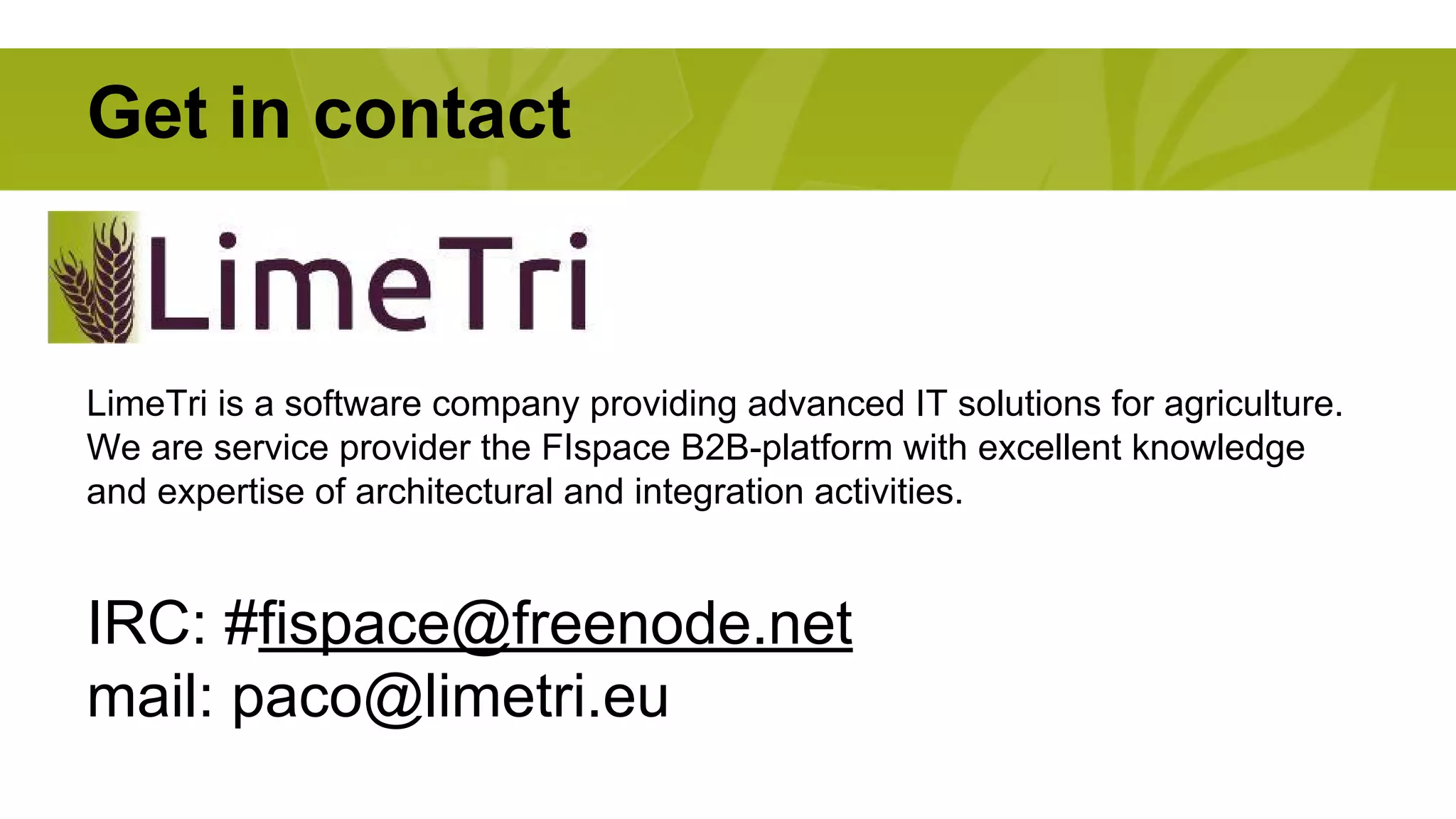 Get in contact 
LimeTri is a software company providing advanced IT solutions for agriculture. 
We are service provider the FIspace B2B-platform with excellent knowledge 
and expertise of architectural and integration activities. 
IRC: #fispace@freenode.net 
mail: paco@limetri.eu 
