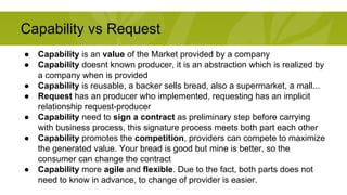 Capability vs Request 
● Capability is an value of the Market provided by a company 
● Capability doesnt known producer, it is an abstraction which is realized by 
a company when is provided 
● Capability is reusable, a backer sells bread, also a supermarket, a mall... 
● Request has an producer who implemented, requesting has an implicit 
relationship request-producer 
● Capability need to sign a contract as preliminary step before carrying 
with business process, this signature process meets both part each other 
● Capability promotes the competition, providers can compete to maximize 
the generated value. Your bread is good but mine is better, so the 
consumer can change the contract 
● Capability more agile and flexible. Due to the fact, both parts does not 
need to know in advance, to change of provider is easier. 
 