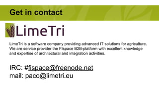 Get in contact 
LimeTri is a software company providing advanced IT solutions for agriculture. 
We are service provider the FIspace B2B-platform with excellent knowledge 
and expertise of architectural and integration activities. 
IRC: #fispace@freenode.net 
mail: paco@limetri.eu 
