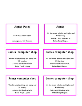 James Pasco                                    James

                                          We also accept printing and typing and
      Contact no.09099916567                           CD burning.
                                               Address: 167 Candelaria St.
     James_pasco_11@yahoo.com                     Balian Pangil Laguna
                                                 Contact no.09099916567




James computer shop                      James computer shop

We also accept printing and typing and   We also accept printing and typing and
            CD burning.                              CD burning.
     Address: 167 Candelaria St.              Address:167 Candelaria St.
        Balian Pangil Laguna                     Balian Pangil Laguna
      Contact no.09099916567                   Contact no.09099916567




James computer shop                      James computer shop

We also accept printing and typing and   We also accept printing and typing and
            CD burning.                              CD burning.
     Address: 167 Candelaria St.              Address:167 Candelaria St.
        Balian Pangil Laguna                     BAlian Pangil Laguna
      Contact no.09099916567                   Contact no.09099916567
 