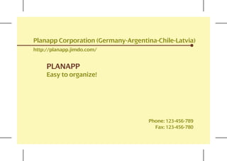 Planapp Corporation (Germany-Argentina-Chile-Latvia)
http://planapp.jimdo.com/


     PLANAPP
     Easy to organize!




                                    Phone: 123-456-789
                                      Fax: 123-456-780
 