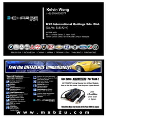 MXB International Holdings Sdn. Bhd. (Co.No: 818142-K) WISMA MXB No. 23, Plaza Danau 2, Jalan 109F, Taman Danau Desa, 58100 Kuala Lumpur, Malaysia. Kelvin Wong (+6) 016-6526377 MALAYSIA  I  INDONESIA  I  CHINA  I  JAPAN  I  TAIWAN  USA  I  THAILAND  I  SINGAPORE  Over  12 million units sold  in Japan Voted the Best Car Goods of the Year 2006 in Japan Voltage Stabilizer Menstabilkan Voltan Battery Doctor Doktor Bateri Special Features Keunikan Produk Interference Reducer Mengurangkan Gangguan   Radas Elektronik Brighter Headlight Lampu Depan Lebih Terang High Ignition Power Sistem Pencucuhan Lebih Berkuasa Smoother Gear Shift Melicinkan Penukaran Gear Easy to Install Senang Dipasang Fuel Saving Menjimatkan Petrol/Disel Reduce Air-cond Vibration Mengurangkan Gegaran Pada Alat Hawa Dingin Improve Engine Torque Tork Engin Lebih Sempurna Cleaner Emission Mengurangkan Pengeluarkan Asap Hitam Improve Horse Power Engin Lebih Berkuasa Clearer Audio AV System Sistem Audio Lebih Mampat Feel the DIFFERENCE  immediately ! Get Extra  KILOMETERS   Per Tank ! ULTIMATE Tuning Device for All Car Models. Easy to Use. No Hassle. Just Plug into Lighter Socket. 