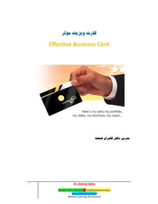 ١ Dr. Kamran Sehat
Mobile: 0912 100 8545 ‐ Info@SehatLearning.ir 
www.SehatLearning.ir 
Without Learning, No Success! 
 
‫ﻛﺎرت‬‫ﻣﻮﺛﺮ‬ ‫وﻳﺰﻳﺖ‬
Effective Business Card
‫ﻣﺪرس‬:‫ﺻﺤﺖ‬ ‫ﻛﺎﻣﺮان‬ ‫دﻛﺘﺮ‬
 