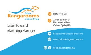Lisa Howard
Marketing Manager
0417 499 667
24-28 Lumley St
Parramatta Park
Cairns, Qld 4870
lisa@cairnskangarooms.com
www.cairnskangarooms.com
@cairnskangarooms
 