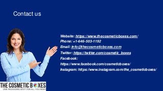 Website: https://www.thecosmeticboxes.com/
Phone: +1-646-503-1192
Email: info@thecosmeticboxes.com
Twitter: https://twitter.com/cosmetic_boxes
Facebook:
https://www.facebook.com/cosmeticboxes/
Instagram: https://www.instagram.com/the_cosmeticboxes/
Contact us
 