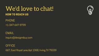 We'd love to chat!
HOW TO REACH US
PHONE
+1-347-647-9799
EMAIL
inquiry@designnbuy.com
OFFICE
667,EastRoyalLane,Apt1068,Irv...