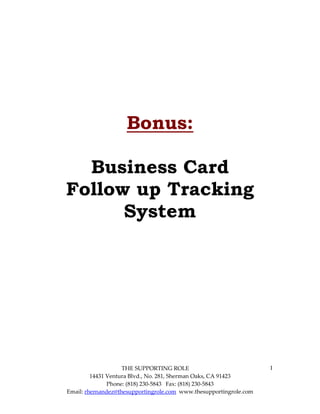 Bonus:

  Business Card
Follow up Tracking
      System




                    THE SUPPORTING ROLE                             1
         14431 Ventura Blvd., No. 281, Sherman Oaks, CA 91423
               Phone: (818) 230-5843 Fax: (818) 230-5843
Email: rhernandez@thesupportingrole.com www.thesupportingrole.com
 