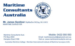 t
Maritime                                         a ri i m




                                           M


                                                          e
Consultants




                                                            s
                                          Cons




                                                           Au
Australia                                     ul
                                                   ta nts

Mr. James Gardiner DipMarSur M.Eng. M.I.I.M.S
MARITIME SURVEYOR




Maritime Consultants Aust.                                   Mobile: 0422 000 593
P.O Box 2004                                   Email: maritimeconsult@optusnet.com.au
Hampton East 3188                              Visit us www.maritimeconsultants.com.au
  Australian Maritime Collage - Member International institute of Maritime Surveyors (U.K).
 