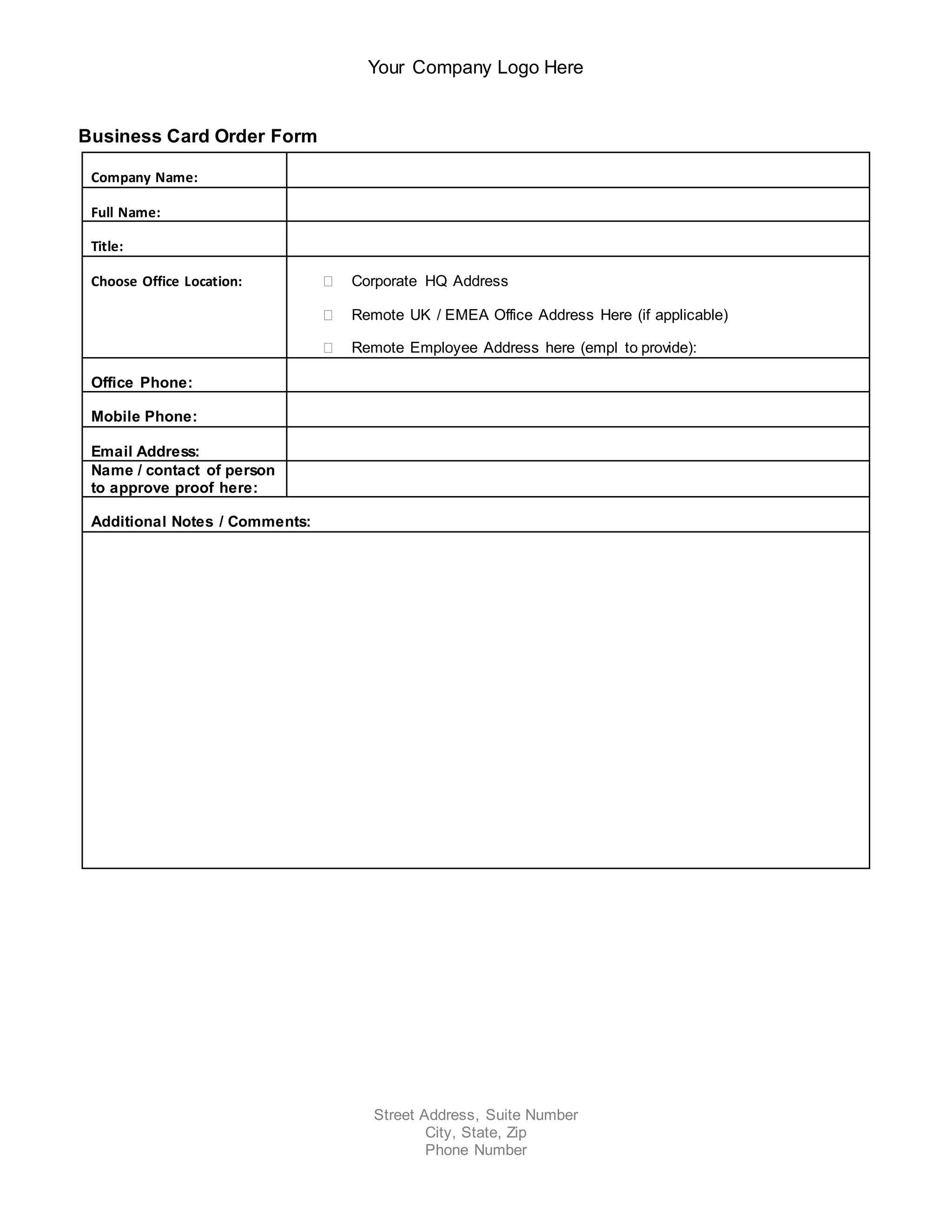 Your Company Logo Here
Street Address, Suite Number
City, State, Zip
Phone Number
Business Card Order Form
Company Name:
Full Name:
Title:
Choose Office Location: Corporate HQ Address
Remote UK / EMEA Office Address Here (if applicable)
Remote Employee Address here (empl to provide):
Office Phone:
Mobile Phone:
Email Address:
Name / contact of person
to approve proof here:
Additional Notes / Comments: