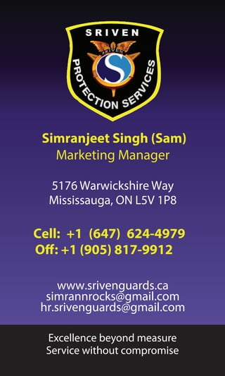 Simranjeet Singh (Sam)
Marketing Manager
5176 Warwickshire Way
Mississauga, ON L5V 1P8
Cell: +1 (647) 624-4979
Off: +1 (905) 817-9912
www.srivenguards.ca
simrannrocks@gmail.com
hr.srivenguards@gmail.com
Excellence beyond measure
Service without compromise
 