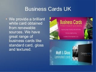 Business Cards UK
● We provide a brilliant
white card obtained
from renewable
sources. We have
great range of
business cards like
standard card, gloss
and textured.
 