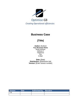 Business Case

                             [Title]

                         Author: [Author]
                       Your Business Name
                          Street Address
                            Address 2
                            Telephone
                               Fax
                              E-Mail

                           Date: [Date]
                  Distribution: [Distribution list]
                 Version: [Enter Version number]




Version   Date       Authorised by      Narrative
1.0
 