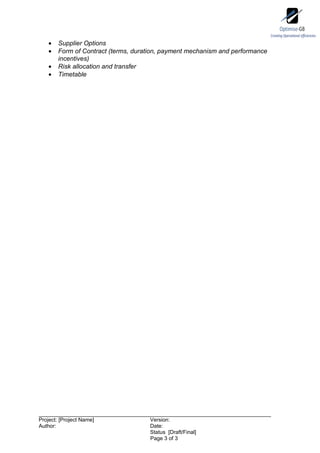 •   Supplier Options
    •   Form of Contract (terms, duration, payment mechanism and performance
        incentives)
    •   Risk allocation and transfer
    •   Timetable




Project: [Project Name]              Version:
Author:                              Date:
                                     Status [Draft/Final]
                                     Page 3 of 3
 